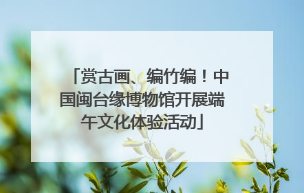 赏古画、编竹编！中国闽台缘博物馆开展端午文化体验活动