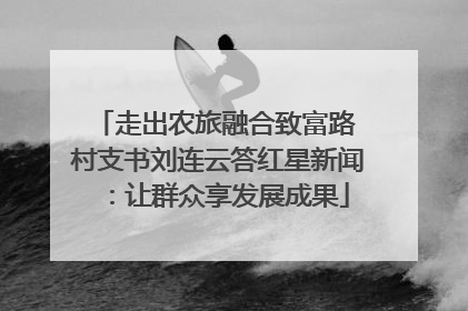 走出农旅融合致富路 村支书刘连云答红星新闻：让群众享发展成果