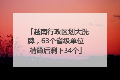 越南行政区划大洗牌，63个省级单位精简后剩下34个