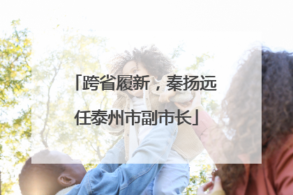 跨省履新，秦扬远任泰州市副市长