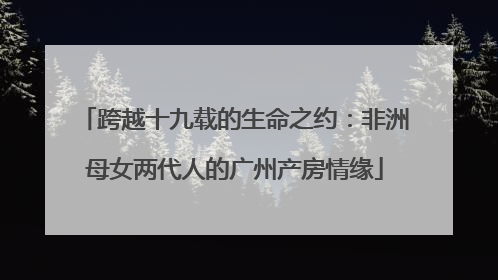 跨越十九载的生命之约：非洲母女两代人的广州产房情缘