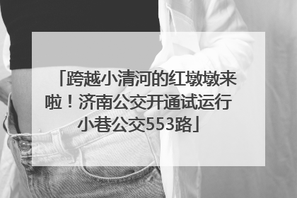 跨越小清河的红墩墩来啦！济南公交开通试运行小巷公交553路