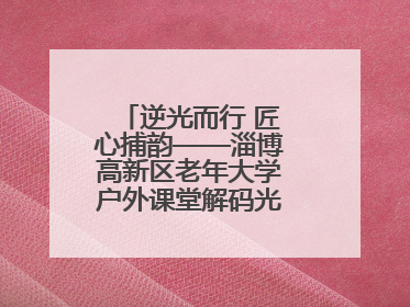 逆光而行 匠心捕韵——淄博高新区老年大学户外课堂解码光影美学密码