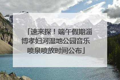 速来探！端午假期淄博孝妇河湿地公园音乐喷泉喷放时间公布