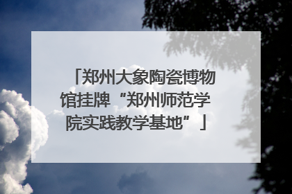 郑州大象陶瓷博物馆挂牌“郑州师范学院实践教学基地”
