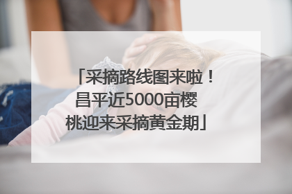 采摘路线图来啦！昌平近5000亩樱桃迎来采摘黄金期