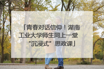 青春对话信仰！湖南工业大学师生同上一堂“沉浸式”思政课