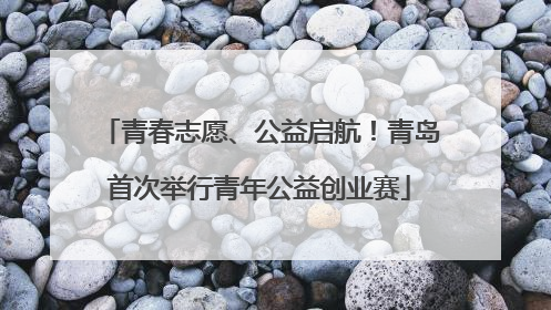 青春志愿、公益启航！青岛首次举行青年公益创业赛