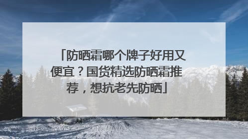 防晒霜哪个牌子好用又便宜？国货精选防晒霜推荐，想抗老先防晒