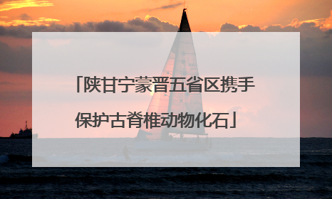 陕甘宁蒙晋五省区携手保护古脊椎动物化石