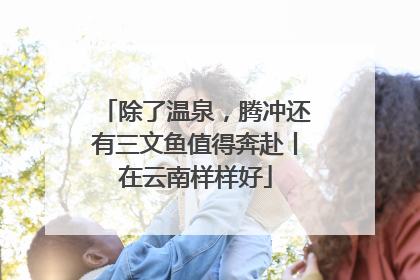 除了温泉，腾冲还有三文鱼值得奔赴丨在云南样样好