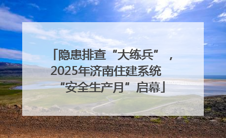隐患排查“大练兵”，2025年济南住建系统“安全生产月”启幕