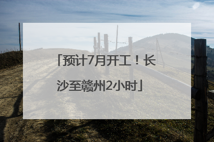 预计7月开工！长沙至赣州2小时
