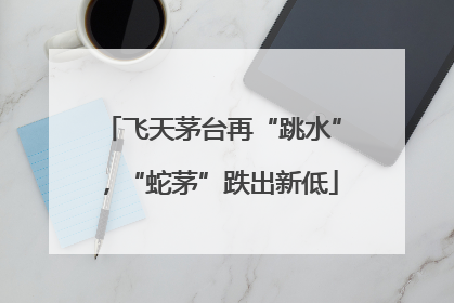飞天茅台再“跳水”，“蛇茅”跌出新低