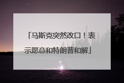 马斯克突然改口！表示愿意和特朗普和解
