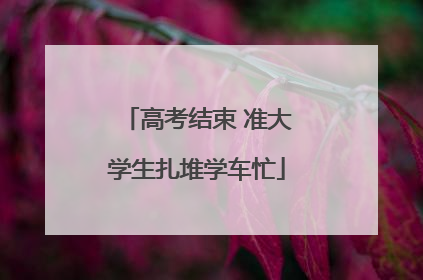 高考结束 准大学生扎堆学车忙