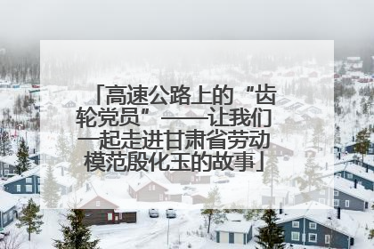 高速公路上的“齿轮党员”——让我们一起走进甘肃省劳动模范殷化玉的故事