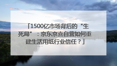 1500亿市场背后的“生死局”：京东京喜自营如何重建生活用纸行业信任？