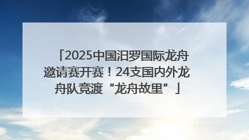 2025中国汨罗国际龙舟邀请赛开赛！24支国内外龙舟队竞渡“龙舟故里”