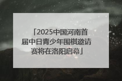 2025中国河南首届中日青少年围棋邀请赛将在洛阳启幕