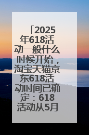 2025年618活动一般什么时候开始，淘宝天猫京东618活动时间已确定：618活动从5月13日开始到6月20日结束