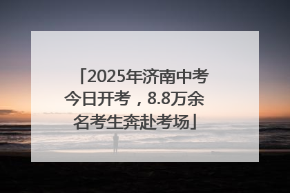 2025年济南中考今日开考，8.8万余名考生奔赴考场