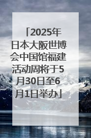 2025年日本大阪世博会中国馆福建活动周将于5月30日至6月1日举办