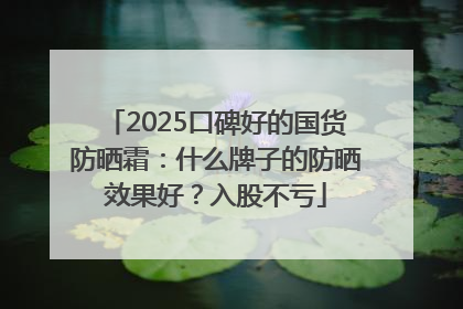 2025口碑好的国货防晒霜：什么牌子的防晒效果好？入股不亏