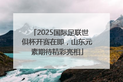 2025国际足联世俱杯开赛在即，山东元素期待精彩亮相