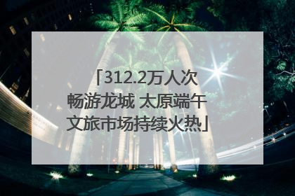312.2万人次畅游龙城 太原端午文旅市场持续火热