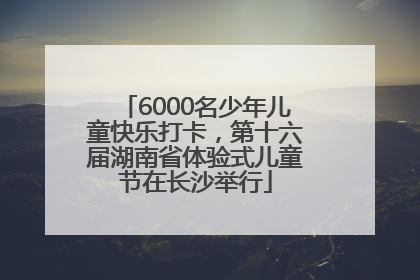 6000名少年儿童快乐打卡，第十六届湖南省体验式儿童节在长沙举行