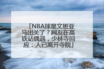 NBA球星文班亚马出关了？网友在高铁站偶遇，少林寺回应：人已离开寺院